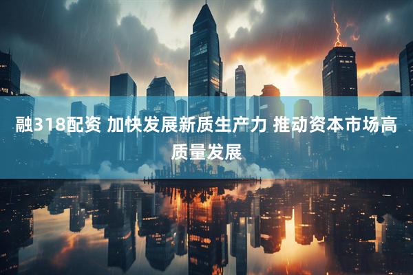 融318配资 加快发展新质生产力 推动资本市场高质量发展