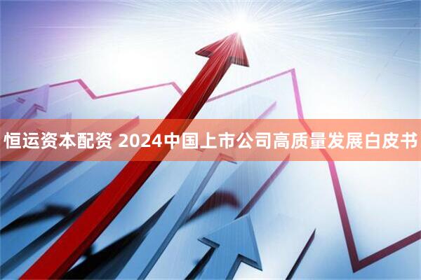 恒运资本配资 2024中国上市公司高质量发展白皮书
