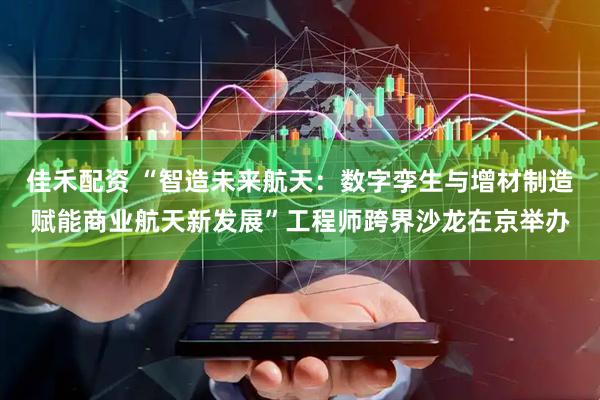 佳禾配资 “智造未来航天：数字孪生与增材制造赋能商业航天新发展”工程师跨界沙龙在京举办