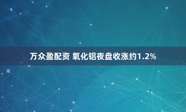 万众盈配资 氧化铝夜盘收涨约1.2%