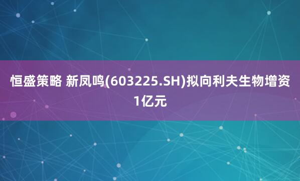 恒盛策略 新凤鸣(603225.SH)拟向利夫生物增资1亿元