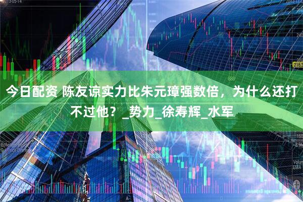 今日配资 陈友谅实力比朱元璋强数倍，为什么还打不过他？_势力_徐寿辉_水军