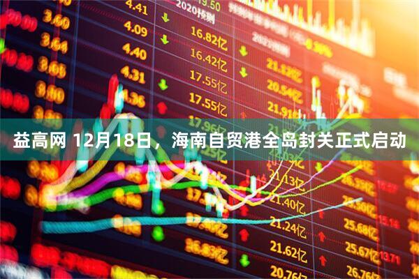 益高网 12月18日，海南自贸港全岛封关正式启动