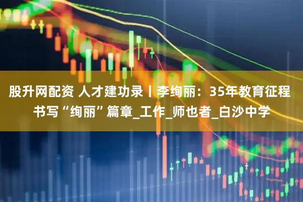 股升网配资 人才建功录丨李绚丽：35年教育征程 书写“绚丽”篇章_工作_师也者_白沙中学