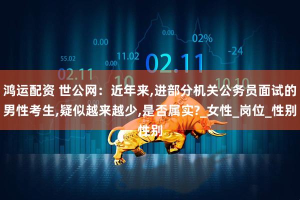 鸿运配资 世公网：近年来,进部分机关公务员面试的男性考生,疑似越来越少,是否属实?_女性_岗位_性别