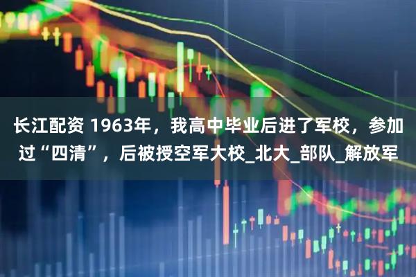 长江配资 1963年，我高中毕业后进了军校，参加过“四清”，后被授空军大校_北大_部队_解放军