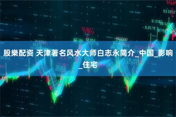 股樂配资 天津著名风水大师白志永简介_中国_影响_住宅