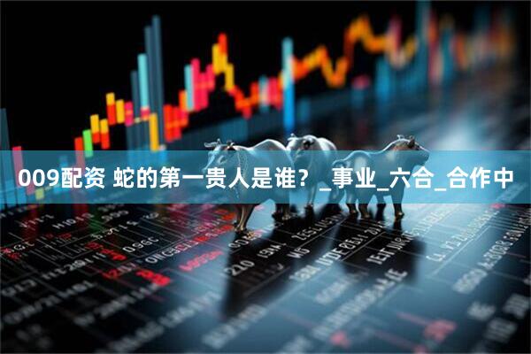 009配资 蛇的第一贵人是谁？_事业_六合_合作中