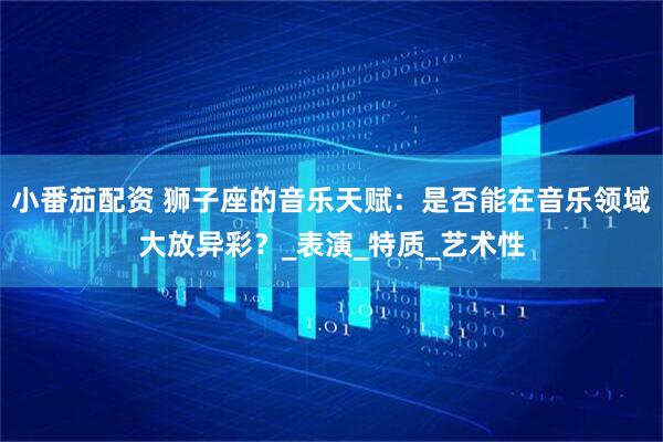 小番茄配资 狮子座的音乐天赋：是否能在音乐领域大放异彩？_表演_特质_艺术性