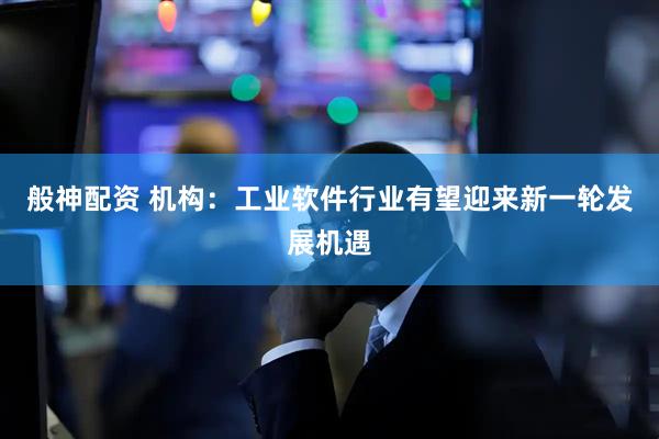 般神配资 机构：工业软件行业有望迎来新一轮发展机遇