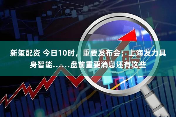 新玺配资 今日10时，重要发布会；上海发力具身智能……盘前重要消息还有这些