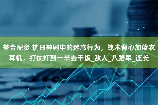 誉合配资 抗日神剧中的迷惑行为，战术背心加蓝衣耳机，打仗打到一半去干饭_敌人_八路军_连长