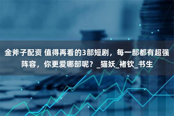 金斧子配资 值得再看的3部短剧，每一部都有超强阵容，你更爱哪部呢？_猫妖_褚钦_书生