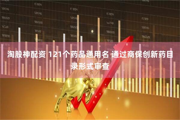 淘股神配资 121个药品通用名 通过商保创新药目录形式审查