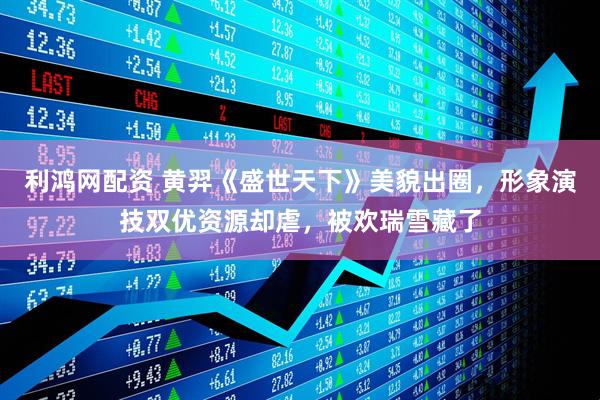 利鸿网配资 黄羿《盛世天下》美貌出圈，形象演技双优资源却虐，被欢瑞雪藏了