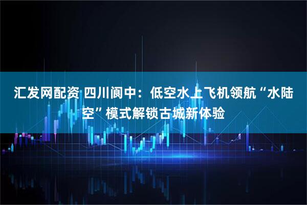 汇发网配资 四川阆中：低空水上飞机领航“水陆空”模式解锁古城新体验