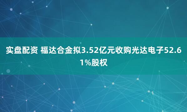 实盘配资 福达合金拟3.52亿元收购光达电子52.61%股权