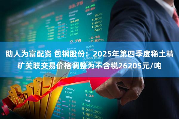 助人为富配资 包钢股份:2025年第四季度稀土精矿关联交易价格调整为不含税26205元/吨