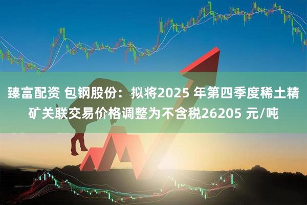 臻富配资 包钢股份：拟将2025 年第四季度稀土精矿关联交易价格调整为不含税26205 元/吨