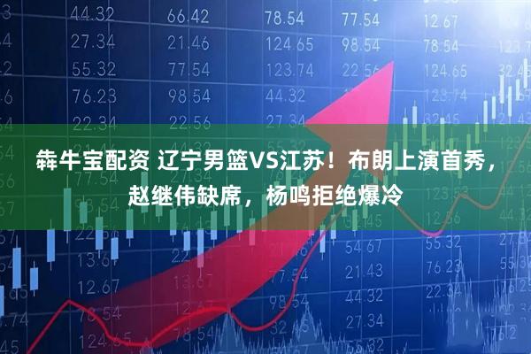 犇牛宝配资 辽宁男篮VS江苏！布朗上演首秀，赵继伟缺席，杨鸣拒绝爆冷