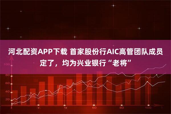 河北配资APP下载 首家股份行AIC高管团队成员定了,均为兴业银行“老将”