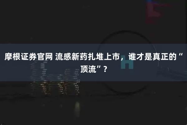 摩根证券官网 流感新药扎堆上市，谁才是真正的“顶流”？
