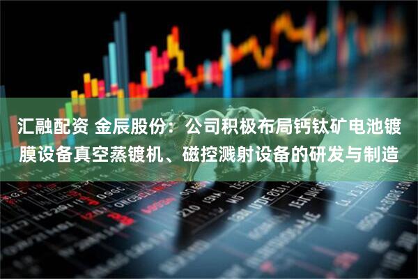 汇融配资 金辰股份:公司积极布局钙钛矿电池镀膜设备真空蒸镀机、磁控溅射设备的研发与制造