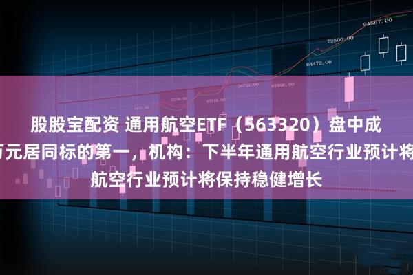 股股宝配资 通用航空ETF（563320）盘中成交额超2700万元居同标的第一，机构：下半年通用航空行业预计将保持稳健增长