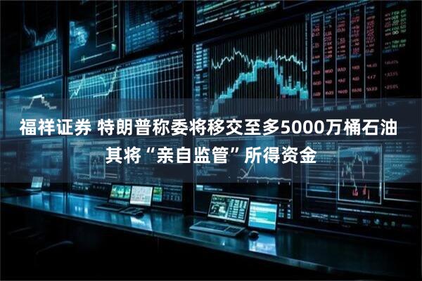 福祥证券 特朗普称委将移交至多5000万桶石油 其将“亲自监管”所得资金