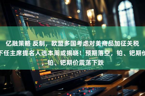 亿融策略 反制，欧盟多国考虑对美商品加征关税！美联储下任主席提名人选本周或揭晓！预期落空，铂、钯期价震荡下跌