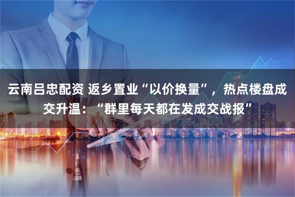 云南吕忠配资 返乡置业“以价换量”，热点楼盘成交升温：“群里每天都在发成交战报”