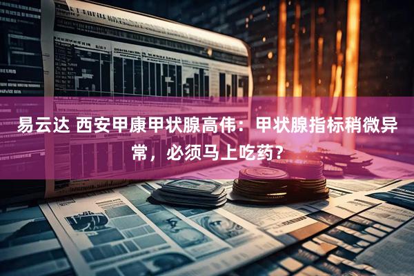 易云达 西安甲康甲状腺高伟：甲状腺指标稍微异常，必须马上吃药？