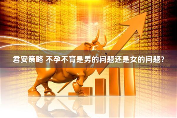 君安策略 不孕不育是男的问题还是女的问题？