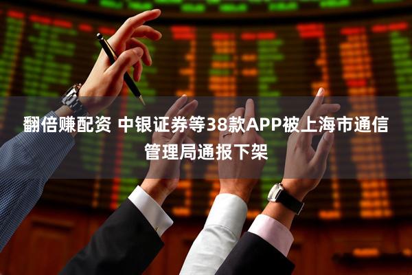 翻倍赚配资 中银证券等38款APP被上海市通信管理局通报下架