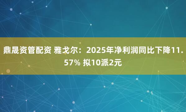 鼎晟资管配资 雅戈尔：2025年净利润同比下降11.57% 拟10派2元